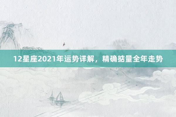 12星座2021年运势详解,精确掂量全年走势