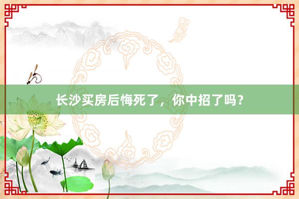长沙买房后悔死了,你中招了吗?