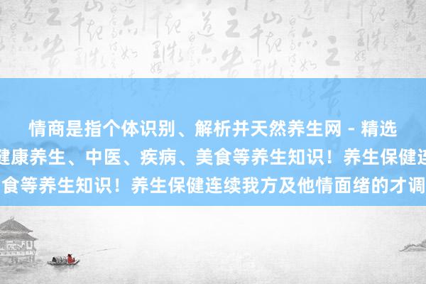情商是指个体识别、解析并天然养生网 - 精选提供健康养生小常识、健康养生、中医、疾病、美食等养生知识！养生保健连续我方及他情面绪的才调